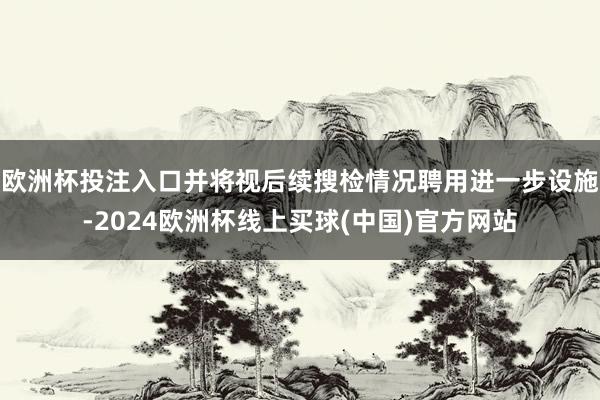 欧洲杯投注入口并将视后续搜检情况聘用进一步设施-2024欧洲杯线上买球(中国)官方网站