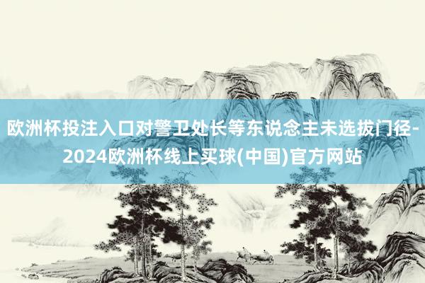 欧洲杯投注入口对警卫处长等东说念主未选拔门径-2024欧洲杯线上买球(中国)官方网站