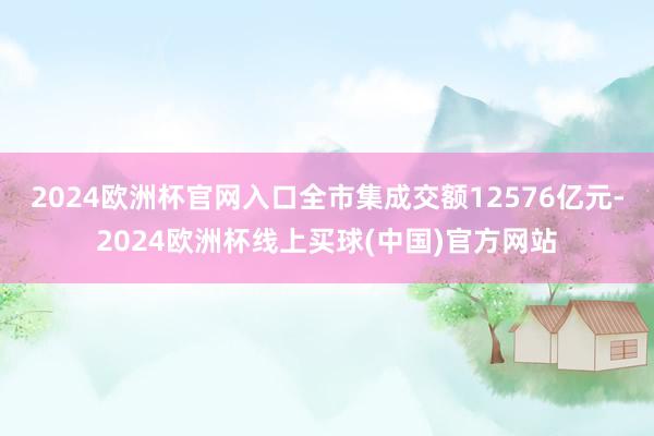 2024欧洲杯官网入口全市集成交额12576亿元-2024欧洲杯线上买球(中国)官方网站