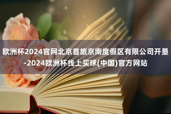 欧洲杯2024官网北京首旅京南度假区有限公司开垦-2024欧洲杯线上买球(中国)官方网站