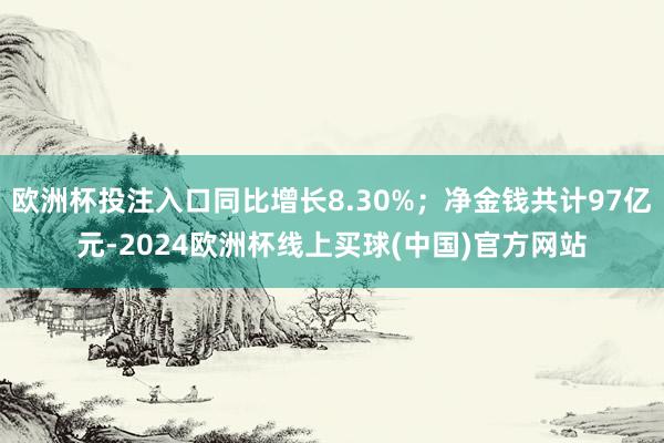欧洲杯投注入口同比增长8.30%；净金钱共计97亿元-2024欧洲杯线上买球(中国)官方网站