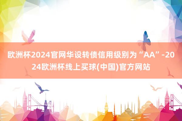 欧洲杯2024官网华设转债信用级别为“AA”-2024欧洲杯线上买球(中国)官方网站