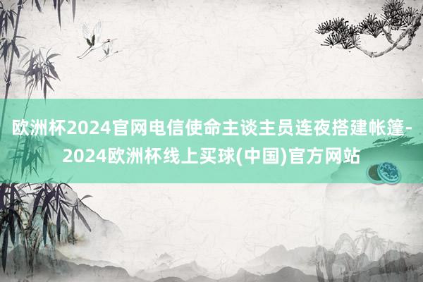 欧洲杯2024官网电信使命主谈主员连夜搭建帐篷-2024欧洲杯线上买球(中国)官方网站