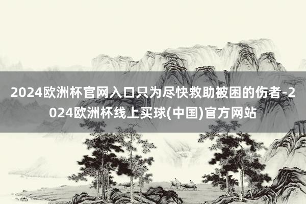 2024欧洲杯官网入口只为尽快救助被困的伤者-2024欧洲杯线上买球(中国)官方网站