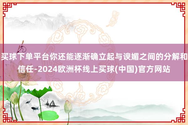 买球下单平台你还能逐渐确立起与谀媚之间的分解和信任-2024欧洲杯线上买球(中国)官方网站