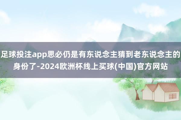 足球投注app思必仍是有东说念主猜到老东说念主的身份了-2024欧洲杯线上买球(中国)官方网站