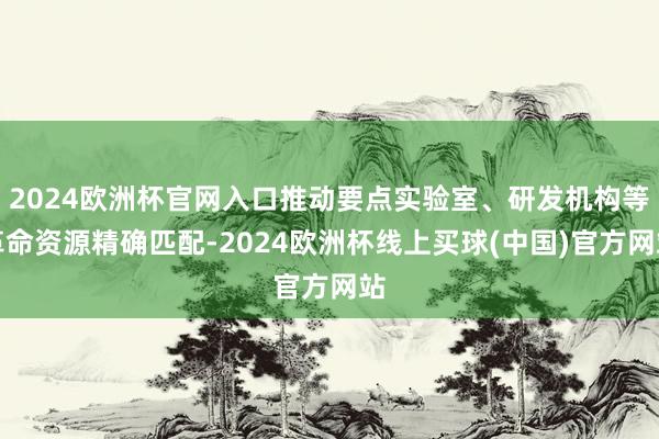 2024欧洲杯官网入口推动要点实验室、研发机构等革命资源精确匹配-2024欧洲杯线上买球(中国)官方网站