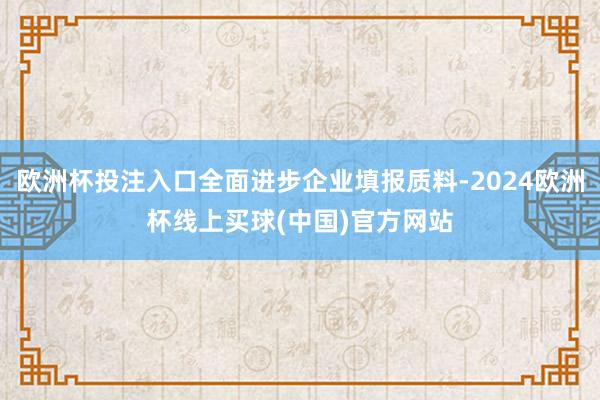 欧洲杯投注入口全面进步企业填报质料-2024欧洲杯线上买球(中国)官方网站