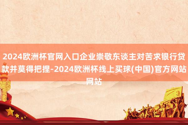 2024欧洲杯官网入口企业崇敬东谈主对苦求银行贷款并莫得把捏-2024欧洲杯线上买球(中国)官方网站
