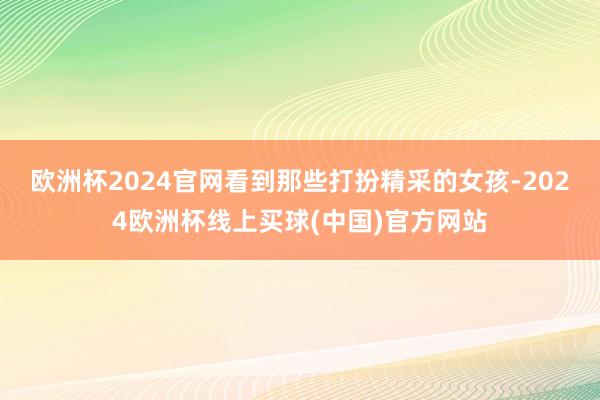 欧洲杯2024官网看到那些打扮精采的女孩-2024欧洲杯线上买球(中国)官方网站