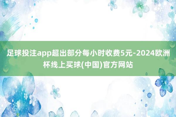 足球投注app超出部分每小时收费5元-2024欧洲杯线上买球(中国)官方网站