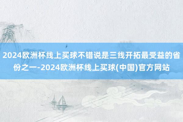 2024欧洲杯线上买球不错说是三线开拓最受益的省份之一-2024欧洲杯线上买球(中国)官方网站