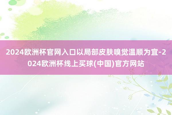 2024欧洲杯官网入口以局部皮肤嗅觉温顺为宜-2024欧洲杯线上买球(中国)官方网站