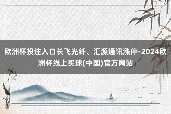 欧洲杯投注入口长飞光纤、汇源通讯涨停-2024欧洲杯线上买球(中国)官方网站