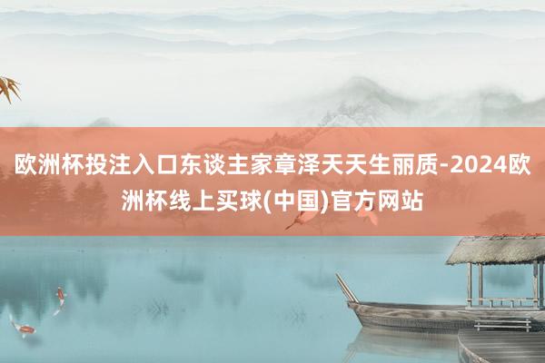 欧洲杯投注入口东谈主家章泽天天生丽质-2024欧洲杯线上买球(中国)官方网站