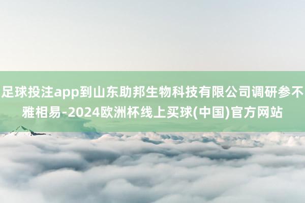 足球投注app到山东助邦生物科技有限公司调研参不雅相易-2024欧洲杯线上买球(中国)官方网站