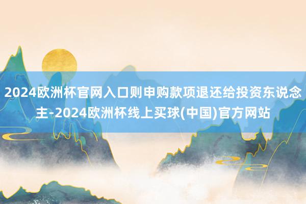2024欧洲杯官网入口则申购款项退还给投资东说念主-2024欧洲杯线上买球(中国)官方网站