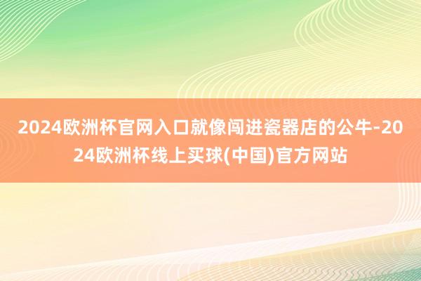 2024欧洲杯官网入口就像闯进瓷器店的公牛-2024欧洲杯线上买球(中国)官方网站