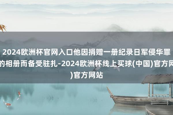 2024欧洲杯官网入口他因捐赠一册纪录日军侵华罪证的相册而备受驻扎-2024欧洲杯线上买球(中国)官方网站