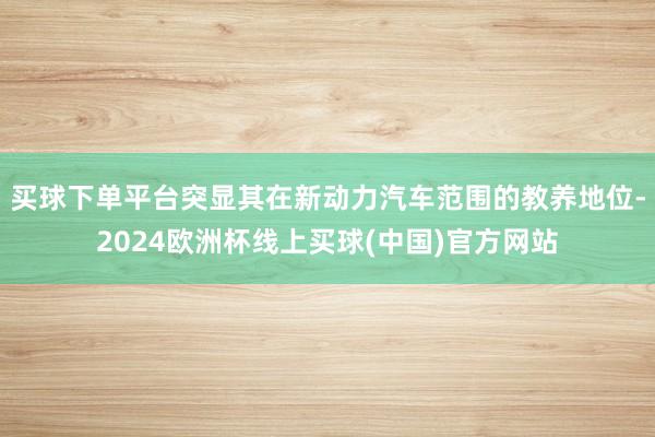 买球下单平台突显其在新动力汽车范围的教养地位-2024欧洲杯线上买球(中国)官方网站