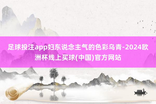 足球投注app妇东说念主气的色彩乌青-2024欧洲杯线上买球(中国)官方网站