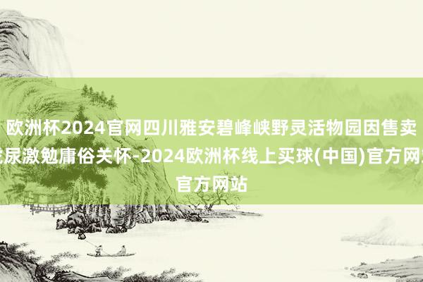 欧洲杯2024官网四川雅安碧峰峡野灵活物园因售卖虎尿激勉庸俗关怀-2024欧洲杯线上买球(中国)官方网站