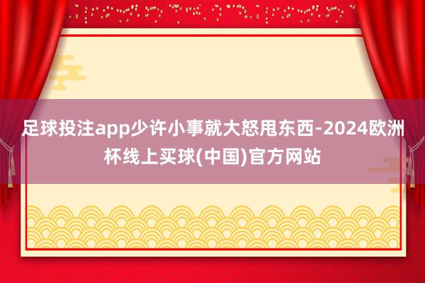 足球投注app少许小事就大怒甩东西-2024欧洲杯线上买球(中国)官方网站