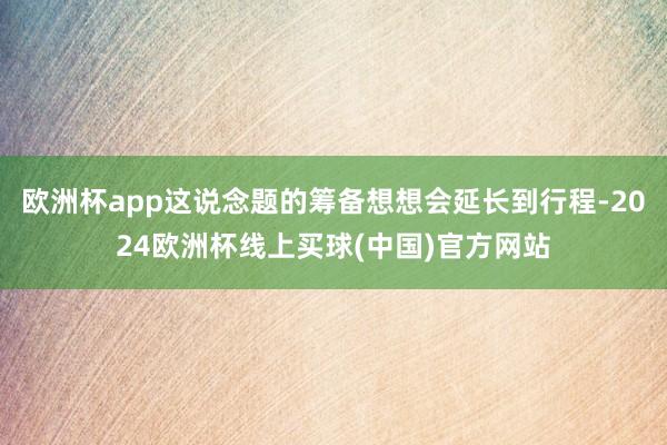 欧洲杯app这说念题的筹备想想会延长到行程-2024欧洲杯线上买球(中国)官方网站