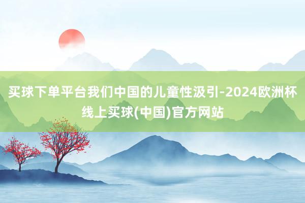 买球下单平台我们中国的儿童性汲引-2024欧洲杯线上买球(中国)官方网站