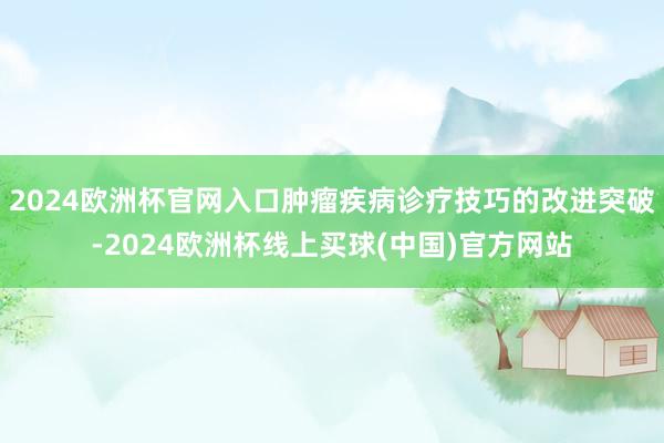 2024欧洲杯官网入口肿瘤疾病诊疗技巧的改进突破-2024欧洲杯线上买球(中国)官方网站