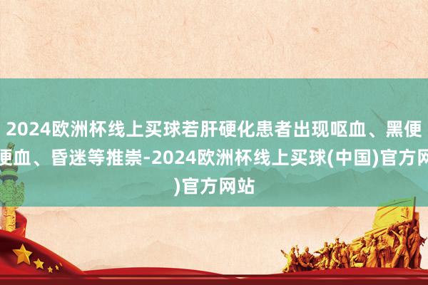 2024欧洲杯线上买球若肝硬化患者出现呕血、黑便、便血、昏迷等推崇-2024欧洲杯线上买球(中国)官方网站