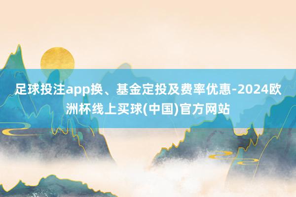 足球投注app换、基金定投及费率优惠-2024欧洲杯线上买球(中国)官方网站