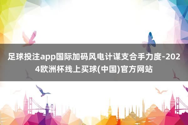 足球投注app国际加码风电计谋支合手力度-2024欧洲杯线上买球(中国)官方网站