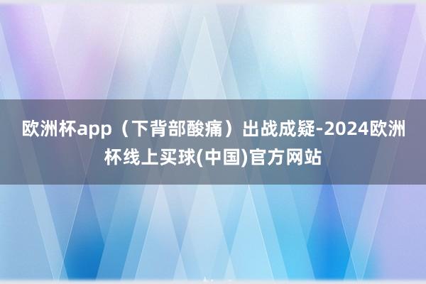 欧洲杯app（下背部酸痛）出战成疑-2024欧洲杯线上买球(中国)官方网站