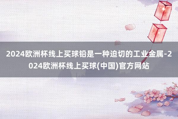 2024欧洲杯线上买球铅是一种迫切的工业金属-2024欧洲杯线上买球(中国)官方网站