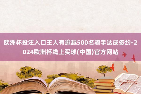 欧洲杯投注入口王人有逾越500名骑手达成签约-2024欧洲杯线上买球(中国)官方网站