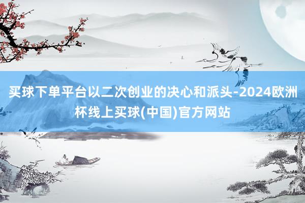 买球下单平台以二次创业的决心和派头-2024欧洲杯线上买球(中国)官方网站