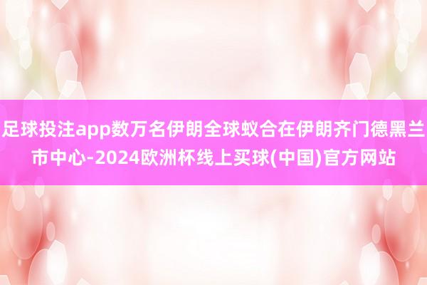 足球投注app数万名伊朗全球蚁合在伊朗齐门德黑兰市中心-2024欧洲杯线上买球(中国)官方网站