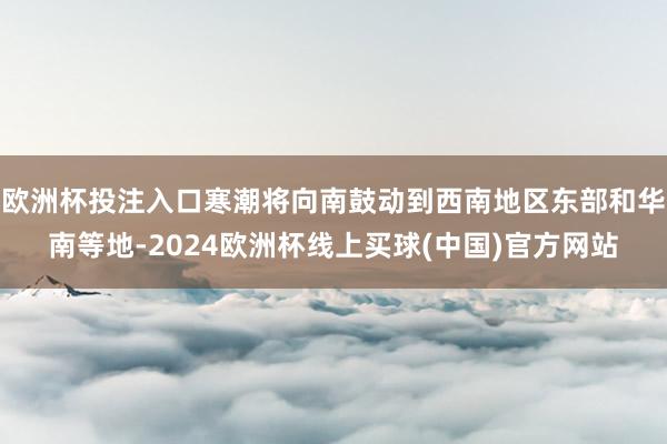 欧洲杯投注入口寒潮将向南鼓动到西南地区东部和华南等地-2024欧洲杯线上买球(中国)官方网站