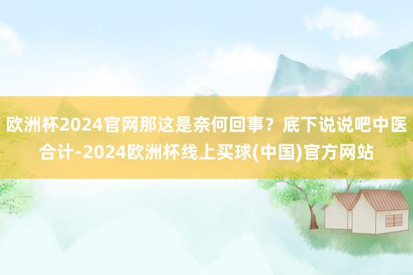 欧洲杯2024官网那这是奈何回事？底下说说吧中医合计-2024欧洲杯线上买球(中国)官方网站