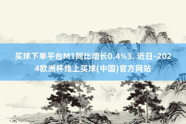 买球下单平台M1同比增长0.4%　　3. 近日-2024欧洲杯线上买球(中国)官方网站