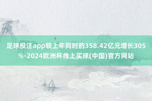 足球投注app较上年同时的358.42亿元增长305%-2024欧洲杯线上买球(中国)官方网站