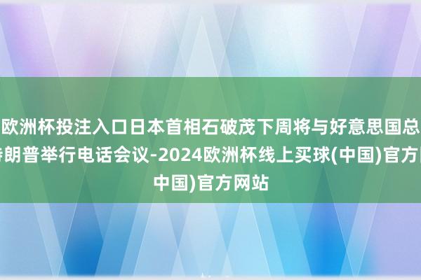 欧洲杯投注入口日本首相石破茂下周将与好意思国总统特朗普举行电话会议-2024欧洲杯线上买球(中国)官方网站