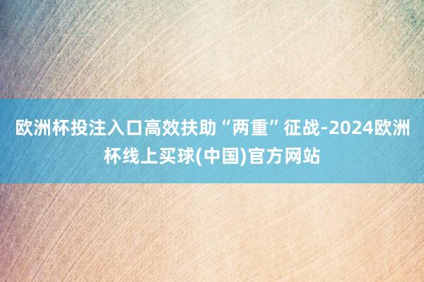 欧洲杯投注入口高效扶助“两重”征战-2024欧洲杯线上买球(中国)官方网站