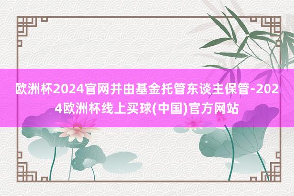 欧洲杯2024官网并由基金托管东谈主保管-2024欧洲杯线上买球(中国)官方网站