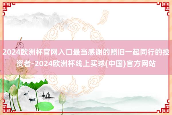 2024欧洲杯官网入口最当感谢的照旧一起同行的投资者-2024欧洲杯线上买球(中国)官方网站