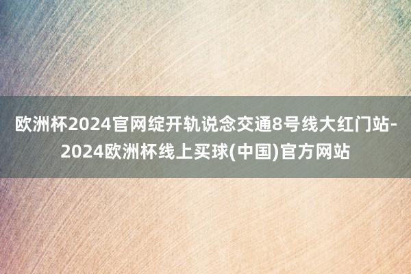 欧洲杯2024官网绽开轨说念交通8号线大红门站-2024欧洲杯线上买球(中国)官方网站