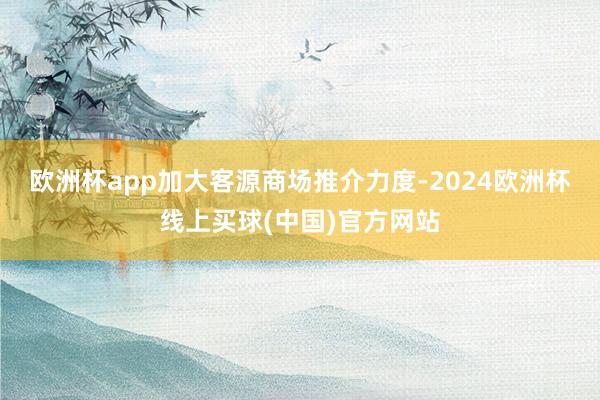 欧洲杯app加大客源商场推介力度-2024欧洲杯线上买球(中国)官方网站