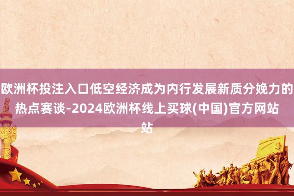 欧洲杯投注入口低空经济成为内行发展新质分娩力的热点赛谈-2024欧洲杯线上买球(中国)官方网站