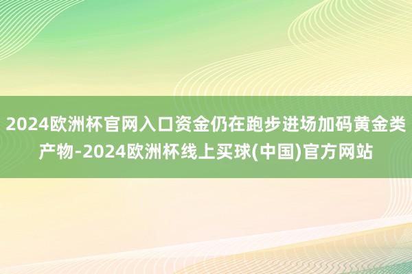 2024欧洲杯官网入口资金仍在跑步进场加码黄金类产物-2024欧洲杯线上买球(中国)官方网站